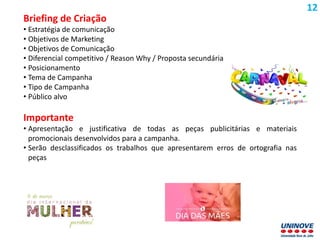 Briefing de Criação
• Estratégia de comunicação
• Objetivos de Marketing
• Objetivos de Comunicação
• Diferencial competitivo / Reason Why / Proposta secundária
• Posicionamento
• Tema de Campanha
• Tipo de Campanha
• Público alvo
Importante
• Apresentação e justificativa de todas as peças publicitárias e materiais
promocionais desenvolvidos para a campanha.
• Serão desclassificados os trabalhos que apresentarem erros de ortografia nas
peças
12
 