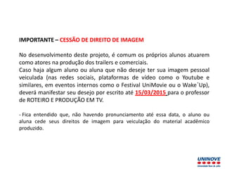 IMPORTANTE – CESSÃO DE DIREITO DE IMAGEM
No desenvolvimento deste projeto, é comum os próprios alunos atuarem
como atores na produção dos trailers e comerciais.
Caso haja algum aluno ou aluna que não deseje ter sua imagem pessoal
veiculada (nas redes sociais, plataformas de vídeo como o Youtube e
similares, em eventos internos como o Festival UniMovie ou o Wake´Up),
deverá manifestar seu desejo por escrito até 15/03/2015 para o professor
de ROTEIRO E PRODUÇÃO EM TV.
- Fica entendido que, não havendo pronunciamento até essa data, o aluno ou
aluna cede seus direitos de imagem para veiculação do material acadêmico
produzido.
 