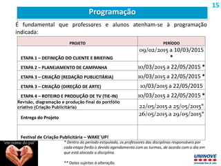 PROJETO PERÍODO
ETAPA 1 – DEFINIÇÃO DO CLIENTE E BRIEFING
09/02/2015 a 10/03/2015
*
ETAPA 2 – PLANEJAMENTO DE CAMPANHA 10/03/2015 a 22/05/2015 *
ETAPA 3 – CRIAÇÃO (REDAÇÃO PUBLICITÁRIA) 10/03/2015 a 22/05/2015 *
ETAPA 3 – CRIAÇÃO (DIREÇÃO DE ARTE) 10/03/2015 a 22/05/2015
ETAPA 4 – ROTEIRO E PRODUÇÃO DE TV (TIE-IN) 10/03/2015 a 22/05/2015 *
Revisão, diagramação e produção final do portfólio
criativo (Criação Publicitária) 22/05/2015 a 25/05/2015*
Entrega do Projeto
26/05/2015 a 29/05/2015*
Festival de Criação Publicitária – WAKE´UP!
* Dentro do período estipulado, os professores das disciplinas responsáveis por
cada etapa farão o devido agendamento com as turmas, de acordo com o dia em
que está alocada a disciplina.
** Datas sujeitas à alteração.
É fundamental que professores e alunos atenham-se à programação
indicada:
Programação
15
 
