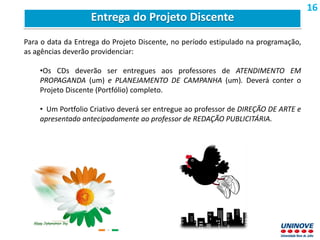 Para o data da Entrega do Projeto Discente, no período estipulado na programação,
as agências deverão providenciar:
•Os CDs deverão ser entregues aos professores de ATENDIMENTO EM
PROPAGANDA (um) e PLANEJAMENTO DE CAMPANHA (um). Deverá conter o
Projeto Discente (Portfólio) completo.
• Um Portfolio Criativo deverá ser entregue ao professor de DIREÇÃO DE ARTE e
apresentado antecipadamente ao professor de REDAÇÃO PUBLICITÁRIA.
Entrega do Projeto Discente
16
 