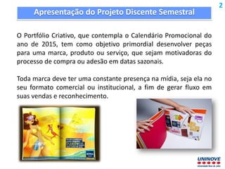 Apresentação do Projeto Discente Semestral
O Portfólio Criativo, que contempla o Calendário Promocional do
ano de 2015, tem como objetivo primordial desenvolver peças
para uma marca, produto ou serviço, que sejam motivadoras do
processo de compra ou adesão em datas sazonais.
Toda marca deve ter uma constante presença na mídia, seja ela no
seu formato comercial ou institucional, a fim de gerar fluxo em
suas vendas e reconhecimento.
2
 