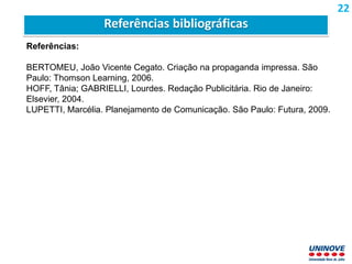 Referências:
BERTOMEU, João Vicente Cegato. Criação na propaganda impressa. São
Paulo: Thomson Learning, 2006.
HOFF, Tânia; GABRIELLI, Lourdes. Redação Publicitária. Rio de Janeiro:
Elsevier, 2004.
LUPETTI, Marcélia. Planejamento de Comunicação. São Paulo: Futura, 2009.
Referências bibliográficas
22
 