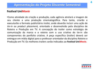 Apresentação do Projeto Discente Semestral
Festival UniMovie
•Como atividade de criação e produção, cada agência atrelará a imagem de
seu cliente a uma produção cinematográfica. Para tanto, criarão e
executarão o formato publicitário trailer, onde deverão incluir uma ação de
tie-in ou product placement, orientado e desenvolvido pela disciplina de
Roteiro e Produção em TV. A concepção do trailer como estratégia de
comunicação da marca e o roteiro com o uso criativo do tie-in são
componentes do portfolio criativo. A peça específica (trailer) deverá ser
entregue em mídia digital para o professor orientador da disciplina Roteiro e
Produção em TV. Os melhores trailers serão indicados ao Festival UniMovie.
4
 