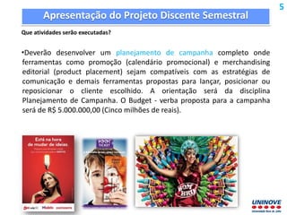 Apresentação do Projeto Discente Semestral
Que atividades serão executadas?
•Deverão desenvolver um planejamento de campanha completo onde
ferramentas como promoção (calendário promocional) e merchandising
editorial (product placement) sejam compatíveis com as estratégias de
comunicação e demais ferramentas propostas para lançar, posicionar ou
reposicionar o cliente escolhido. A orientação será da disciplina
Planejamento de Campanha. O Budget - verba proposta para a campanha
será de R$ 5.000.000,00 (Cinco milhões de reais).
5
 