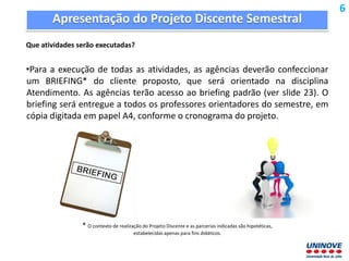 Apresentação do Projeto Discente Semestral
Que atividades serão executadas?
•Para a execução de todas as atividades, as agências deverão confeccionar
um BRIEFING* do cliente proposto, que será orientado na disciplina
Atendimento. As agências terão acesso ao briefing padrão (ver slide 23). O
briefing será entregue a todos os professores orientadores do semestre, em
cópia digitada em papel A4, conforme o cronograma do projeto.
* O contexto de realização do Projeto Discente e as parcerias indicadas são hipotéticas,
estabelecidas apenas para fins didáticos.
6
 