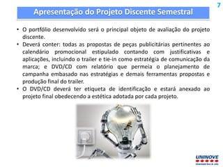 Apresentação do Projeto Discente Semestral
• O portfólio desenvolvido será o principal objeto de avaliação do projeto
discente.
• Deverá conter: todas as propostas de peças publicitárias pertinentes ao
calendário promocional estipulado contando com justificativas e
aplicações, incluindo o trailer e tie-in como estratégia de comunicação da
marca; e DVD/CD com relatório que permeia o planejamento de
campanha embasado nas estratégias e demais ferramentas propostas e
produção final do trailer.
• O DVD/CD deverá ter etiqueta de identificação e estará anexado ao
projeto final obedecendo a estética adotada por cada projeto.
7
 