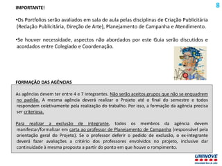 IMPORTANTE!
•Os Portfolios serão avaliados em sala de aula pelas disciplinas de Criação Publicitária
(Redação Publicitária, Direção de Arte), Planejamento de Campanha e Atendimento.
•Se houver necessidade, aspectos não abordados por este Guia serão discutidos e
acordados entre Colegiado e Coordenação.
FORMAÇÃO DAS AGÊNCIAS
As agências devem ter entre 4 e 7 integrantes. Não serão aceitos grupos que não se enquadrem
no padrão. A mesma agência deverá realizar o Projeto até o final do semestre e todos
respondem coletivamente pela realização do trabalho. Por isso, a formação da agência precisa
ser criteriosa.
Para realizar a exclusão de integrante, todos os membros da agência devem
manifestar/formalizar em carta ao professor de Planejamento de Campanha (responsável pela
orientação geral do Projeto). Se o professor deferir o pedido de exclusão, o ex-integrante
deverá fazer avaliações a critério dos professores envolvidos no projeto, inclusive dar
continuidade à mesma proposta a partir do ponto em que houve o rompimento.
8
 