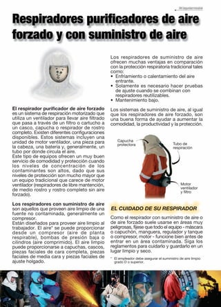 EL CUIDADO DE SU RESPIRADOR
Como el respirador con suministro de aire o
de aire forzado suele usarse en áreas muy
peligrosas, fíjese que todo el equipo - máscara
o capuchón, manguera, regulador y tanque
o compresor, motor - funcione bien antes de
entrar en un área contaminada. Siga los
reglamentos para cuidarlo y guardarlo en un
lugar limpio y seco.
Tubo de
respiración
Motor
ventilador
y filtro
Capucha
protectora
14
El respirador purificador de aire forzado
es un sistema de respiración motorizado que
utiliza un ventilador para llevar aire filtrado
que pasa a través de un filtro o cartucho a
un casco, capucha o respirador de rostro
completo. Existen diferentes configuraciones
disponibles. Estos sistemas incluyen una
unidad de motor ventilador, una pieza para
la cabeza, una batería y, generalmente, un
tubo por donde circula el aire.
Este tipo de equipos ofrecen un muy buen
servicio de comodidad y protección cuando
los niveles de concentración de los
contaminantes son altos, dado que sus
niveles de protección son mucho mayor que
un equipo tradicional que carece de motor
ventilador (respiradores de libre mantención,
de medio rostro y rostro completo sin aire
forzado).
Los respiradores con suministro de aire
son aquellos que proveen aire limpio de una
fuente no contaminada, generalmente un
compresor.
Están diseñados para proveer aire limpio al
trabajador. El aire* se puede proporcionar
desde un compresor (aire de planta
respirable), bombas de presión baja o
cilindros (aire comprimido). El aire limpio
puede proporcionarse a capuchas, cascos,
piezas faciales de cara completa, piezas
faciales de media cara y piezas faciales de
ajuste holgado.
Los respiradores de suministro de aire
ofrecen muchas ventajas en comparación
con la protección respiratoria tradicional tales
como:
• Enfriamiento o calentamiento del aire
entrante.
• Solamente es necesario hacer pruebas
de ajuste cuando se combinan con
respiradores reutilizables.
• Mantenimiento bajo.
Los sistemas de suministro de aire, al igual
que los respiradores de aire forzado, son
una buena forma de ayudar a aumentar la
comodidad, la productividad y la protección.
* El empleador debe asegurar el suministro de aire limpio
grado D o superior.
 
