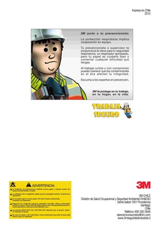3M CHILE
División de Salud Ocupacional y Seguridad Ambiental OH&ESD
Santa Isabel 1001 Providencia
Santiago
Chile
Teléfono: 600 300 3636
atencionconsumidor@3m.com
www.3mseguridadindustrial.cl
Impreso en Chile
2010
3M junto a tu prevencionista:
La protección respiratoria implica
cooperación en equipo.
Tu prevencionista o supervisor te
proporciona la clave para tu seguridad
respiratoria, un respirador apropiado,
pero tu papel es cuidarlo bien y
comentar cualquier dificultad que
tengas.
Al trabajar juntos y con compromiso
pueden prevenir que los contaminantes
en el aire afecten tu integridad.
Escucha a los expertos en prevención.
3M te protege en tu trabajo,
en tu hogar, en la vida.
 