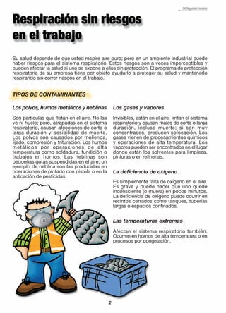 Su salud depende de que usted respire aire puro; pero en un ambiente industrial puede
haber riesgos para el sistema respiratorio. Estos riesgos son a veces imperceptibles y
pueden afectar la salud si uno se expone a ellos sin protección. El programa de protección
respiratoria de su empresa tiene por objeto ayudarlo a proteger su salud y mantenerlo
respirando sin correr riesgos en el trabajo.
Los polvos, humos metálicos y neblinas
Son partículas que flotan en el aire. No las
ve ni huele; pero, atrapadas en el sistema
respiratorio, causan afecciones de corta o
larga duración y posibilidad de muerte.
Los polvos son causados por molienda,
lijado, compresión y trituración. Los humos
metálicos por operaciones de alta
temperatura como soldadura, fundición o
trabajos en hornos. Las neblinas son
pequeñas gotas suspendidas en el aire; un
ejemplo de neblina son las producidas en
operaciones de pintado con pistola o en la
aplicación de pesticidas.
TIPOS DE CONTAMINANTES
Los gases y vapores
Invisibles, están en el aire. Irritan el sistema
respiratorio y causan males de corta o larga
duración, incluso muerte; si son muy
concentrados, producen sofocación. Los
gases vienen de procesamientos químicos
y operaciones de alta temperatura. Los
vapores pueden ser encontrados en el lugar
donde están los solventes para limpieza,
pinturas o en refinerías.
La deficiencia de oxígeno
Es simplemente falta de oxígeno en el aire.
Es grave y puede hacer que uno quede
inconsciente (o muera) en pocos minutos.
La deficiencia de oxígeno puede ocurrir en
recintos cerrados como tanques, tuberías
largas o espacios confinados.
Las temperaturas extremas
Afectan el sistema respiratorio también.
Ocurren en hornos de alta temperatura o en
procesos por congelación.
2
 
