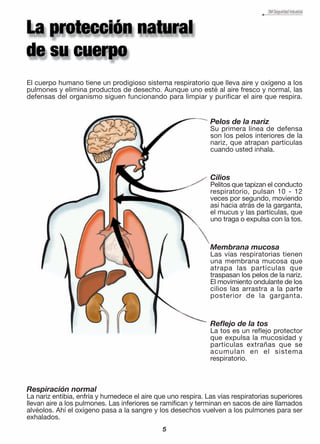 El cuerpo humano tiene un prodigioso sistema respiratorio que lleva aire y oxígeno a los
pulmones y elimina productos de desecho. Aunque uno esté al aire fresco y normal, las
defensas del organismo siguen funcionando para limpiar y purificar el aire que respira.
Pelos de la nariz
Su primera línea de defensa
son los pelos interiores de la
nariz, que atrapan partículas
cuando usted inhala.
Cilios
Pelitos que tapizan el conducto
respiratorio, pulsan 10 - 12
veces por segundo, moviendo
así hacia atrás de la garganta,
el mucus y las partículas, que
uno traga o expulsa con la tos.
Membrana mucosa
Las vías respiratorias tienen
una membrana mucosa que
atrapa las partículas que
traspasan los pelos de la nariz.
El movimiento ondulante de los
cilios las arrastra a la parte
posterior de la garganta.
Reflejo de la tos
La tos es un reflejo protector
que expulsa la mucosidad y
partículas extrañas que se
acumulan en el sistema
respiratorio.
Respiración normal
La nariz entibia, enfría y humedece el aire que uno respira. Las vías respiratorias superiores
llevan aire a los pulmones. Las inferiores se ramifican y terminan en sacos de aire llamados
alvéolos. Ahí el oxígeno pasa a la sangre y los desechos vuelven a los pulmones para ser
exhalados.
5
 