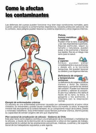 Las defensas del cuerpo pueden funcionar muy bien bajo condiciones normales, pero
cuando usted se expone a contaminantes respiratorios, necesita protección adicional. De
lo contrario, esos peligros pueden lesionar su sistema respiratorio y otros órganos internos.
Ejemplo de enfermedades crónicas
La silicosis es una enfermedad pulmonar causada por sobreexposición al polvo sílice
cristalina. Es irreversible y puede causar invalidez física o la muerte. La sílice, el segundo
mineral más abundante en la corteza terrestre, es un componente mayor de la arena, piedra
y minerales metalíferos. Esta enfermedad causa fibrosis pulmonar crónica, disminuyendo
su capacidad de extraer oxígeno del aire que respiramos.
Plan nacional de erradicación de silicosis - Gobierno de Chile.
Este plan tiene como objetivo contribuir a la erradicación de la morbilidad y mortalidad de
la silicosis, a través de la disminución de la exposición a sílice en los lugares de trabajo,
garantizando la calidad de las prestaciones preventivas, médicas, curativas y de soporte
social de los trabajadores expuestos a este agente.
Polvos,
humos metálicos
y neblinas
Pueden irritar la nariz, la garganta
y las vías respiratorias superiores.
Algunas partículas, según su
tamaño y naturaleza, pueden
pasar a los pulmones y lesionar
sus tejidos. Eso es un riesgo más
serio para la salud.
Gases
y vapores
A m b o s p u e d e n p a s a r
inmediatamente a sus pulmones;
y desde allí, a la corriente
sanguínea. Así pueden lesionar
su cerebro y sus órganos internos.
Deficiencia de oxígeno
y temperaturas
extremas
La deficiencia de oxígeno produce
mareos y dolor de cabeza,
desmayos y aumenta los latidos
del corazón. Pueden aun lesionar
el cerebro y detener el corazón.
El aire muy caliente o frío daña el
tejido de la nariz, la boca, la
garganta y los pulmones, e
interfiere con la respiración
normal.
6
 