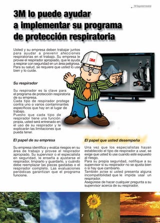 Usted y su empresa deben trabajar juntos
para ayudar a prevenir afecciones
respiratorias en el trabajo. Su empresa le
provee el respirador apropiado, que le ayuda
a respirar con seguridad en un área peligrosa.
Para su salud, se requiere que usted lo use
bien y lo cuide.
El papel que usted desempeña
Una vez que los especialistas hayan
establecido el tipo de respirador a usar, se
exige que usted lo use cuando esté expuesto
al riesgo.
Para su propia seguridad, notifique a su
supervisor si su respirador no se ajusta bien
o si hay que cambiarlo.
También avise si usted presenta alguna
incompatibilidad que le impida usar un
respirador.
Asegúrese de hacer cualquier pregunta a su
supervisor acerca de su respirador.
7
El papel de su empresa
Su empresa identifica y evalúa riesgos en su
área de trabajo y provee el respirador
apropiado. Su supervisor o el especialista
en seguridad, le enseña a ajustarse el
respirador, limpiarlo y guardarlo, y cuándo
debe reemplazar las piezas gastadas o el
respirador completo. Las evaluaciones
periódicas garantizan que el programa
funcione.
Su respirador
Su respirador es la clave para
el programa de protección respiratoria
de su empresa.
Cada tipo de respirador protege
contra uno o varios contaminantes
específicos que hay en el lugar de
trabajo.
Puesto que cada tipo de
respirador tiene una función
propia, usted será entrenado en
el uso de su respirador y le
explicarán las limitaciones que
pueda tener.
 
