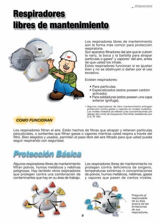 Los respiradores libres de mantenimiento
son la forma más común para protección
respiratoria.
Son aparatos filtradores del aire que le cubren
la nariz, la boca y la barbilla para atrapar
partículas o gases* y vapores* del aire, antes
de que usted los inhale.
Estos respiradores funcionan si se ajustan
bien y no se obstruyen o dañan por el uso
excesivo.
Existen respiradores:
• Para partículas.
• Especializados (estos poseen carbón
activado).
• Para soldaduras (estos poseen una capa
exterior ignífuga).
Los respiradores filtran el aire. Están hechos de fibras que atrapan y retienen partículas
perjudiciales, o sorbentes que filtran gases o vapores mientras usted respira a través del
filtro. Bien elegidos y usados, permiten el paso libre del aire filtrado para que usted pueda
seguir respirando con seguridad.
COMO FUNCIONAN
Algunos respiradores libres de mantenimiento
filtran polvos, humos metálicos y neblinas
peligrosas. Hay también otros respiradores
que protegen contra una combinación de
contaminantes que hay en su área de trabajo.
Los respiradores libres de mantenimiento no
protegen contra deficiencia de oxígeno,
temperaturas extremas ni concentraciones
de polvos, humos metálicos, neblinas, gases
y vapores que pasen de ciertos niveles.
9
Pregunte al
responsable
de su área
acerca de las
limitaciones
de sus
respiradores.
Algunos respiradores de libre mantenimiento entregan
protección contra gases o vapores en niveles molestos.
Los niveles molestos se refieren a las concentraciones por
debajo del Límite de Exposición Permitido establecido por
D.S. No
594.
*
 