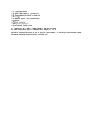 14.1. Aspectos técnicos 
14.2. Aspectos económicos y de mercado 
14.3. Capacidad de asimilación y desarrollo 
14.4. Energía 
14.5. Materias primas y recursos naturales 
14.6 Calidad 
14.7 Medio ambiente 
14.8 Propiedad intelectual 
14.9 Tecnologías constructivas. 
XV. SOSTENIBILIDAD DE LOS RESULTADOS DEL PROYECTO 
Señalar las posibilidades reales de que se apliquen los resultados y se mantengan o incrementen los be- neficios derivados del proyecto una vez concluido éste. 