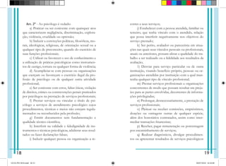 Art. 2° - Ao psicólogo é vedado:
   a) Praticar ou ser conivente com quaisquer atos
que caracterizem negligência, discriminação, explora-
ção, violência, crueldade ou opressão;
   b) Induzir a convicções políticas, filosóficas, mo-
rais, ideológicas, religiosas, de orientação sexual ou a
qualquer tipo de preconceito, quando do exercício de
suas funções profissionais;
   c) Utilizar ou favorecer o uso de conhecimento e
a uti­
lização de práticas psicológicas como instrumen-
tos de cas­
tigo, tortura ou qualquer forma de violência;
   d) Acumpliciar-se com pessoas ou organizações
que exerçam ou favoreçam o exercício ilegal da pro-
fissão de psicólogo ou de qualquer outra atividade
profissional;
   e) Ser conivente com erros, faltas éticas, violação
de direitos, crimes ou contravenções penais praticados
por psicólogos na prestação de serviços profissionais;
   f) Prestar serviços ou vincular o título de psi-
cólogo a serviços de atendimento psicológico cujos
procedimentos, técnicas e meios não estejam regula-
mentados ou reconhecidos pela profissão;
   g) Emitir documentos sem fundamentação e
qualidade técnico científica;
   h) Interferir na validade e fidedignidade de ins-
trumentos e técnicas psicológicas, adulterar seus resul-
tados ou fazer declarações falsas;
   i) Induzir qualquer pessoa ou organização a re-
correr a seus serviços;
   j) Estabelecer com a pessoa atendida, familiar ou
terceiro, que tenha vínculo com o atendido, relação
que possa interferir negativamente nos objetivos do
serviço prestado;
   k) Ser perito, avaliador ou parecerista em situa-
ções nas quais seus vínculos pessoais ou profissionais,
atuais ou anteriores, possam afetar a qualidade do tra-
balho a ser reali­
zado ou a fidelidade aos resultados da
avaliação;
   1) Desviar para serviço particular ou de outra
instituição, visando benefício próprio, pessoas ou or-
ganizações atendidas por instituição com a qual man-
tenha qualquer tipo de vínculo profissional;
   m) Prestar serviços profissionais a organizações
concorrentes de modo que possam resultar em preju-
ízo para as partes envolvidas, decorrentes de informa-
ções privile­
giadas;
   n) Prolongar, desnecessariamente, a prestação de
serviços profissionais;
   o) Pleitear ou receber comissões, empréstimos,
doações ou vantagens outras de qualquer espécie,
além dos honorários contratados, assim como inter-
mediar transações financeiras;
   p) Receber, pagar remuneração ou porcentagem
por encaminhamento de serviços;
   q) Realizar diagnósticos, divulgar procedimen-
tos ou apresentar resultados de serviços psicológicos
18 19
GUIA PSI 2018.indd 20-21 20/07/2018 16:10:48
 