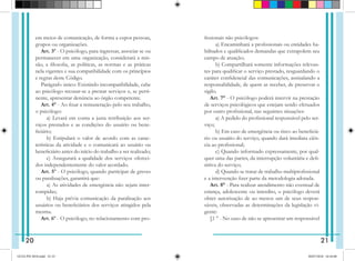 em meios de comunicação, de forma a expor pessoas,
grupos ou organizações.
Art. 3º - O psicólogo, para ingressar, associar se ou
permanecer em uma organização, considerará a mis-
são, a filosofia, as políticas, as normas e as práticas
nela vigentes e sua compatibilidade com os princípios
e regras deste Código.
Parágrafo único: Existindo incompatibilidade, cabe
ao psicólogo recusar-se a prestar serviços e, se perti-
nente, apresentar denúncia ao órgão competente.
Art. 4° - Ao fixar a remuneração pelo seu trabalho,
o psicólogo:
   a) Levará em conta a justa retribuição aos ser-
viços prestados e as condições do usuário ou bene-
ficiário;
   b) Estipulará o valor de acordo com as carac-
terísticas da atividade e o comunicará ao usuário ou
beneficiário antes do início do trabalho a ser realizado;
   c) Assegurará a qualidade dos serviços ofereci-
dos independentemente do valor acordado.
Art. 5º - O psicólogo, quando participar de greves
ou paralisações, garantirá que:
   a) As atividades de emergência não sejam inter-
rompidas;
   b) Haja prévia comunicação da paralisação aos
usuários ou beneficiários dos serviços atingidos pela
mesma.
Art. 6º - O psicólogo, no relacionamento com pro-
fissionais não psicólogos:
   a) Encaminhará a profissionais ou entidades ha-
bilitados e qualificados demandas que extrapolem seu
campo de atuação;
   b) Compartilhará somente informações relevan-
tes para qualificar o serviço prestado, resguardando o
caráter confidencial das comunicações, assinalando a
responsabilidade, de quem as receber, de preservar o
sigilo.
Art. 7° - O psicólogo poderá intervir na prestação
de serviços psicológicos que estejam sendo efetuados
por outro profissional, nas seguintes situações:
   a) A pedido do profissional responsável pelo ser-
viço;
   b) Em caso de emergência ou risco ao beneficiá-
rio ou usuário do serviço, quando dará imediata ciên-
cia ao profissional;
   c) Quando informado expressamente, por qual-
quer uma das partes, da interrupção voluntária e defi-
nitiva do serviço;
   d) Quando se tratar de trabalho multiprofissional
e a intervenção fizer parte da metodologia adotada.
Art. 8° - Para realizar atendimento não eventual de
criança, adolescente ou interdito, o psicólogo deverá
obter autorização de ao menos um de seus respon-
sáveis, observadas as determinações da legislação vi-
gente:
§1 ° - No caso de não se apresentar um responsável
20 21
GUIA PSI 2018.indd 22-23 20/07/2018 16:10:48
 
