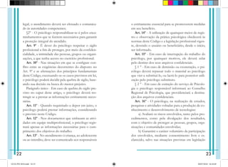 legal, o atendimento deverá ser efetuado e comunica-
do às autoridades competentes;
§2° - O psicólogo responsabilizar-se-á pelos enca-
minhamentos que se fizerem necessários para garantir
a proteção integral do atendido.
Art. 9º - É dever do psicólogo respeitar o sigilo
profissional a fim de proteger, por meio da confiden-
cialidade, a intimidade das pessoas, grupos ou organi-
zações, a que tenha acesso no exercício profissional.
Art. 10º - Nas situações em que se configure con-
flito entre as exigências decorrentes do disposto no
Art. 9º e as afirmações dos princípios fundamentais
deste Código, excetuando-se os casos previstos em lei,
o psicólogo poderá decidir pela quebra de sigilo, base-
ando sua decisão na busca do menor prejuízo.
Parágrafo único - Em caso de quebra do sigilo pre-
visto no caput deste artigo, o psicólogo deverá res-
tringir se a prestar as informações estritamente neces-
sárias.
Art. 11º - Quando requisitado a depor em juízo, o
psicólogo poderá prestar informações, considerando
o pre­
visto neste Código.
Art. 12º - Nos documentos que embasam as ativi-
dades em equipe multiprofissional, o psicólogo regis-
trará apenas as informações necessárias para o cum-
primento dos objetivos do trabalho.
Art. 13º - No atendimento à criança, ao adolescente
ou ao interdito, deve ser comunicado aos responsáveis
o estritamente essencial para se promoverem medidas
em seu benefício.
Art. 14º - A utilização de quaisquer meios de regis-
tro e observação da prática psicológica obedecerá às
normas deste Código e a legislação profissional vigen-
te, devendo o usuário ou beneficiário, desde o início,
ser informado.
Art. 15º - Em caso de interrupção do trabalho do
psicólogo, por quaisquer motivos, ele deverá zelar
pelo destino dos seus arquivos confidenciais.
§ 1 ° - Em caso de demissão ou exoneração, o psi-
cólogo deverá repassar todo o material ao psicólogo
que vier a substituí-lo, ou lacrá-lo para posterior utili-
zação pelo psicólogo substituto.
§ 2 ° - Em caso de extinção do serviço de Psicolo-
gia o psicólogo responsável informará ao Conselho
Regional de Psicologia, que providenciará a destina-
ção dos arquivos confidenciais.
Art. 16º - O psicólogo, na realização de estudos,
pesquisas e atividades voltadas para a produção de co-
nhecimento e desenvolvimento de tecnologias:
   a) Avaliará os riscos envolvidos, tanto pelos pro-
cedimentos, como pela divulgação dos resultados,
com o objetivo de proteger as pessoas, grupos, orga-
nizações e comunidades envolvidas;
   b) Garantirá o caráter voluntário da participação
dos envolvidos, mediante consentimento livre e es-
clarecido, salvo nas situações previstas em legislação
22 23
GUIA PSI 2018.indd 24-25 20/07/2018 16:10:49
 