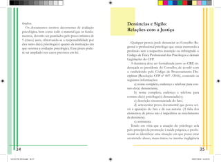 finidos.
Os documentos escritos decorrentes de avaliação
psicológica, bem como todo o material que os funda-
mentou, deverão ser guardados pelo prazo mínimo de
5 (cinco) anos, observando-se a responsabilidade por
eles tanto da(o) psicóloga(o) quanto da instituição em
que ocorreu a avaliação psicológica. Esse prazo pode-
rá ser ampliado nos casos previstos em lei.
Denúncias e Sigilo:
Relações com a Justiça
Qualquer pessoa pode denunciar ao Conselho Re-
gional o profissional psicólogo que esteja exercendo a
profissão sem a respectiva inscrição ou infringindo o
Código de Ética Profissional dos Psicólogos e demais
Legislações do CFP.
A denúncia deve ser formalizada junto ao CRP, en-
dereçada ao presidente do Conselho, de acordo com
o estabelecido pelo Código de Processamento Dis-
ciplinar (Resolução CFP nº 007 /2016), contendo as
seguintes informações:
   a) nome completo, endereço e telefone para con-
tato do(a) denunciante;
   b) nome completo, endereço e telefone para
contato da(o) psicóloga(o) denunciada(o);
   c) descrição circunstanciada do fato;
   d) acrescentar prova documental que possa ser-
vir à apuração do fato e de sua autoria. (A falta dos
elementos de prova não é impeditiva ao recebimento
da denúncia);
  e) assinatura.
Tendo em vista que a atuação do psicólogo zela
pelo princípio da promoção à saúde psíquica, o profis-
sional ao identificar uma situação em que possa estar
ocorrendo abuso, maus-tratos ou mesmo negligência
34 35
GUIA PSI 2018.indd 36-37 20/07/2018 16:10:52
 
