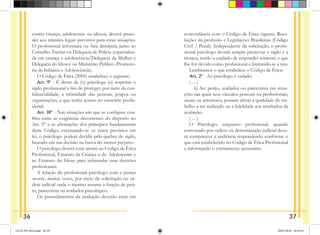 contra criança, adolescente ou idosos, deverá proce-
der aos trâmites legais previstos para estas situações.
O profissional informará ou fará denúncia junto ao
Conselho Tutelar ou Delegacia de Polícia (especializa-
da em criança e adolescência/Delegacia da Mulher e
Delegacia do Idoso) ou Ministério Público (Promoto-
ria da Infância e Adolescência).
O Código de Ética (2005) estabelece o seguinte:
Art. 9º - É dever da (o) psicóloga (o) respeitar o
sigilo profissional a fim de proteger, por meio da con-
fidencialidade, a intimidade das pessoas, grupos ou
organizações, a que tenha acesso no exercício profis-
sional.
Art. 10º - Nas situações em que se configure con-
flito entre as exigências decorrentes do disposto no
Art. 9° e as afirmações dos princípios fundamentais
deste Código, excetuando-se os casos previstos em
lei, o psicólogo poderá decidir pela quebra de sigilo,
baseado em sua decisão na busca do menor prejuízo.
O psicólogo deverá estar atento ao Código de Ética
Profissional, Estatuto da Criança e do Adolescente e
ao Estatuto do Idoso para referendar suas decisões
profissionais.
A relação do profissional psicólogo com a justiça
ocorre, muitas vezes, por meio de solicitação ou or-
dem judicial onde o mesmo assume a função de peri-
to, parecerista ou avaliador psicológico.
Os procedimentos da avaliação deverão estar em
concordância com o Código de Ética vigente, Reso-
luções da profissão e Legislações Brasileiras (Código
Civil / Penal). Independente da solicitação, o profis-
sional psicólogo deverá sempre preservar o sigilo e a
técnica, tendo o cuidado de responder somente o que
lhe for devido como profissional e limitando-se a isto.
Lembramos o que estabelece o Código de Ética:
Art. 2º - Ao psicólogo é vedado:
( ... )
   k) Ser perito, avaliador ou parecerista em situa-
ções nas quais seus vínculos pessoais ou profissionais,
atuais ou an­
teriores, possam afetar a qualidade do tra-
balho a ser realizado ou a fidelidade aos resultados da
avaliação.
( ... )
O Psicólogo, enquanto profissional, quando
convo­
cado por ordem ou determinação judicial deve-
rá compa­
recer à audiência respondendo conforme o
que está estabelecido no Código de Ética Profissional
e infor­
mando o estritamente necessário.
36 37
GUIA PSI 2018.indd 38-39 20/07/2018 16:10:53
 