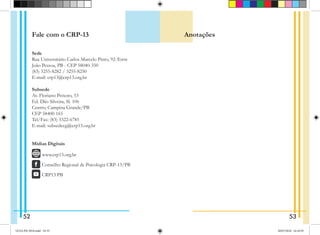 Fale com o CRP-13
Sede
Rua Universitário Carlos Marcelo Pinto, 92-Torre
João Pessoa, PB - CEP 58040-350
(83) 3255-8282 / 3255-8250
E-mail: crp13@crp13.org.br
Subsede
Av. Floriano Peixoto, 53
Ed. Dão Silveira, Sl. 106
Centro, Campina Grande/PB
CEP 58400-165
Tel/Fax: (83) 3322-6785
E-mail: subsedecg@crp13.org.br
Mídias Digitais
  www.crp13.org.br
   Conselho Regional de Psicologia CRP-13/PB
  CRP13 PB
Anotações
52 53
GUIA PSI 2018.indd 54-55 20/07/2018 16:10:59
 