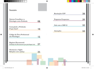 LJ
-------------------
Sumário
Sistema Conselhos e a
Psicologia como Profissão
Começãndo a Profissão:
O que fazer?
Código de Ética Profissional
dos Psicólogos
Registro Documental:
Produção de Documentos por psicólogas (os)
Denúncias e Sigilo:
Relações com a Jutiça
08
10
12
27
35
Resoluções CFP 38
Perguntas Frequentes 39
Fale com o CRP-13 52
Anotações 53
GUIA PSI 2018.indd 8-9 20/07/2018 16:10:45
 
