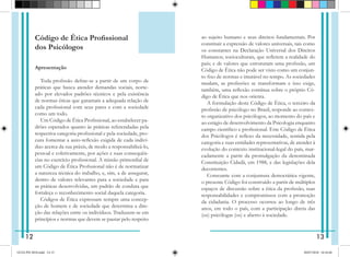 Código de Ética Profissional
dos Psicólogos
Apresentação
Toda profissão define-se a partir de um corpo de
práticas que busca atender demandas sociais, norte-
ado por elevados padrões técnicos e pela existência
de normas éticas que garantam a adequada relação de
cada profissional com seus pares e com a sociedade
como um todo.
Um Código de Ética Profissional, ao estabelecer pa-
drões esperados quanto às práticas referendadas pela
respectiva categoria profissional e pela sociedade, pro-
cura fomentar a auto-reflexão exigida de cada indiví-
duo acerca da sua práxis, de modo a responsabilizá-lo,
pessoal e coletivamente, por ações e suas consequên-
cias no exercício profissional. A missão primordial de
um Código de Ética Profissional não é de normatizar
a natureza técnica do trabalho, e, sim, a de assegurar,
dentro de valores relevantes para a sociedade e para
as práticas desenvolvidas, um padrão de conduta que
fortaleça o reconhecimento social daquela categoria.
Códigos de Ética expressam sempre uma concep-
ção de homem e de sociedade que determina a dire-
ção das relações entre os indivíduos. Traduzem-se em
princípios e normas que devem se pautar pelo respeito
ao sujeito humano e seus direitos fundamentais. Por
constituir a ex­
pressão de valores universais, tais como
os constantes na Declaração Universal dos Direitos
Humanos; socioculturais, que refletem a realidade do
país; e de valores que estruturam uma profissão, um
Código de Ética não pode ser visto como um conjun-
to fixo de normas e imutável no tempo. As sociedades
mudam, as profissões se transformam e isso exige,
também, uma reflexão contínua sobre o próprio Có-
digo de Ética que nos orienta.
A formulação deste Código de Ética, o terceiro da
profissão de psicólogo no Brasil, responde ao contex-
to organizativo dos psicólogos, ao momento do país e
ao estágio de desenvolvimento da Psicologia enquanto
campo científico e profissional. Este Código de Ética
dos Psicólogos é reflexo da necessidade, sentida pela
categoria e suas entidades representativas, de atender à
evolução do contexto institucional-legal do país, mar-
cadamente a partir da promulgação da denominada
Constituição Cidadã, em 1988, e das legislações dela
decorrentes.
Consoante com a conjuntura democrática vigente,
o presente Código foi construído a partir de múltiplos
espaços de discussão sobre a ética da profissão, suas
responsabilidades e compromissos com a promoção
da cidadania. O processo ocorreu ao longo de três
anos, em todo o país, com a participação direta das
(os) psicólogas (os) e aberto à sociedade.
12 13
GUIA PSI 2018.indd 14-15 20/07/2018 16:10:46
 