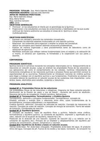 3
PROFESOR TITULAR: Esp. María Gabriela Zelaya
PROFESOR ADJUNTO: Gabriela Inés Demmel
JEFES DE TRABAJOS PRÁCTICOS:
Esp. María Gabriela Zelaya
Bioq. Elena Nores
Bioq. Carolina Canciani
AÑO: 2016
OBJETIVOS GENERALES:
 Promover en los estudiantes el interés por el aprendizaje de la Química.
 Proporcionar a los estudiantes una base de conocimientos y habilidades con las que pueda
continuar de manera autónoma sus estudios en áreas de la Química o áreas
multidisciplinares.
OBJETIVOS ESPECÍFICOS:
 Expresar con claridad y precisión los contenidos conceptuales.
 Comprender los distintos aspectos involucrados en una reacción química.
 Relacionar los contenidos para organizar y ampliar su propia red conceptual.
 Aplicar los conceptos para resolver distintas situaciones problemáticas.
 Explicar de manera organizada y clara procedimientos tanto de laboratorio como de
resolución de ejercicios.
 Manifestar actitudes que reflejen valores fundamentales como el respeto y la valoración de
sí mismo, el esfuerzo por superarse, la honestidad y la cooperación con sus pares y
docente.
CONTENIDOS:
PROGRAMA SINTÉTICO:
Química General II comienza revisando los conceptos relacionados con la Estequiometría de la
reacciones en solución acuosa. Luego se analizan las propiedades físicas de las soluciones y
sus aplicaciones así como el comportamiento de los coloides. Continúa interpretando las
transiciones energéticas en las reacciones químicas y procesos físicos que permiten conocer la
espontaneidad de su ocurrencia. Posteriormente se introducen nociones de cinética química
para llegar a trabajar con el equilibrio químico y sus fundamentos. Finalmente se analizan los
conceptos básicos de equilibrios en solución acuosa de las sustancias más importantes como
ácidos, bases, electrolitos poco solubles, oxidantes y reductores.
PROGRAMA ANALÍTICO:
Unidad Nº 1: Propiedades físicas de las soluciones
Las propiedades físicas de las soluciones o coligativas: Diagrama de fases solvente-solución.
Disminución de la Presión de vapor y Ley de Raoult . Aumento del punto de ebullición.
Descenso del punto de congelación. Presión osmótica. Aplicaciones.
Unidad Nº 2: Termoquímica, Termodinámica y Cinética Química
Termoquímica: definición y conceptos fundamentales. Termodinámica: concepto de
Entalpía, entropía y energía libre y relaciones entre ellos. Leyes fundamentales de la
termodinámica, procesos espontáneos y no espontáneos.
Cinética Química: definición. Concepto de velocidad de reacción. Concepto de mecanismo de
reacción. Concepto de orden de reacción. Concepto de energía de activación. Teoría del estado
de transición. Coordenadas de reacción.
Unidad Nº 3: Equilibrio Químico.
El concepto de equilibrio. Tipos de equilibrio físico y químico. Relación entre cinética,
termodinámica y equilibrio químico. La constante de equilibrio: expresión y significado de su
valor, relación con la ecuación de equilibrio, relación Kp y Kc.
Predicción de la dirección de una reacción: Cociente de reacción (Q) y su relación con la
constante de equilibrio (Kc). Principio de Le Chatelier y desplazamientos del equilibrio por
cambios de concentración, presión, temperatura y volumen.
Unidad Nº4: Equilibrios de Ácidos y bases en solución acuosa.
Teorías ácido-base. Par ácido-base conjugado. Propiedades ácido-base del agua. El producto
iónico del agua. Concepto de pH. Fuerza de los ácidos y las bases. Constante de ionización Ka
 