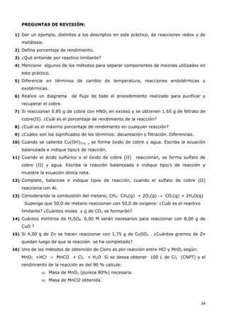 34
PREGUNTAS DE REVISIÓN:
1) Dar un ejemplo, distintos a los descriptos en este práctico, de reacciones redox y de
metátesis.
2) Defina porcentaje de rendimiento.
3) ¿Qué entiende por reactivo limitante?
4) Mencione algunos de los métodos para separar componentes de mezclas utilizados en
este práctico.
5) Diferencie en términos de cambio de temperatura, reacciones endotérmicas y
exotérmicas.
6) Realice un diagrama de flujo de todo el procedimiento realizado para purificar y
recuperar el cobre.
7) Si reaccionan 0.85 g de cobre con HNO3 en exceso y se obtienen 1.65 g de Nitrato de
cobre(II). ¿Cuál es el porcentaje de rendimiento de la reacción?
8) ¿Cuál es el máximo porcentaje de rendimiento en cualquier reacción?
9) ¿Cuáles son los significados de los términos: decantación y filtración. Diferencias.
10) Cuando se calienta Cu(OH)2(s) , se forma óxido de cobre y agua. Escriba la ecuación
balanceada e indique tipo/s de reacción.
11) Cuando el ácido sulfúrico y el óxido de cobre (II) reaccionan, se forma sulfato de
cobre (II) y agua. Escriba la reacción balanceada e indique tipo/s de reacción y
muestre la ecuación iónica neta.
12) Complete, balancee e indique tipos de reacción, cuando el sulfato de cobre (II)
reacciona con Al.
13) Considerando la combustión del metano, CH4: CH4(g) + 2O2(g)  CO2(g) + 2H2O(g)
Suponga que 50,0 de metano reaccionan con 50,0 de oxígeno: ¿Cuál es el reactivo
limitante? ¿Cuántos moles y g de CO2 se formarán?
14) Cuántos mililitros de H2SO4 6,00 M serán necesarios para reaccionar con 8,00 g de
CuO ?
15) Si 4,00 g de Zn se hacen reaccionar con 1,75 g de CuSO4 . ¿Cuántos gramos de Zn
quedan luego de que la reacción se ha completado?
16) Uno de los métodos de obtención de Cloro es por reacción entre HCl y MnO2 según:
MnO2 +HCl MnCl2 + Cl2 + H2O Si se desea obtener 100 L de Cl2 (CNPT) y el
rendimiento de la reacción es del 90 % calcule:
a) Masa de MnO2 (pureza 80%) necesaria.
b) Masa de MnCl2 obtenida.
 