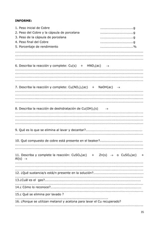 35
INFORME:
1. Peso inicial de Cobre ...............................g
2. Peso del Cobre y la cápsula de porcelana ...............................g
3. Peso de la cápsula de porcelana ...............................g
4. Peso final del Cobre ...............................g
5. Porcentaje de rendimiento ...............................%
........................................................................................................................
........................................................................................................................
........................................................................................................................
6. Describa la reacción y complete: Cu(s) + HNO3(ac) 
........................................................................................................................
........................................................................................................................
........................................................................................................................
........................................................................................................................
7. Describa la reacción y complete: Cu(NO3)2(ac) + NaOH(ac) 
........................................................................................................................
........................................................................................................................
........................................................................................................................
........................................................................................................................
8. Describa la reacción de deshidratación de Cu(OH)2(s) 
........................................................................................................................
........................................................................................................................
........................................................................................................................
........................................................................................................................
9. Qué es lo que se elimina al lavar y decantar?.....................................................
........................................................................................................................
10. Qué compuesto de cobre está presente en el beaker?........................................
........................................................................................................................
........................................................................................................................
11. Describa y complete la reacción: CuSO4(ac) + Zn(s)  o CuSO4(ac) +
Al(s) 
........................................................................................................................
........................................................................................................................
........................................................................................................................
12. ¿Qué sustancia/s está/n presente en la solución?...............................................
........................................................................................................................
13.¿Cuál es el gas?..........................................................................................
........................................................................................................................
14.¿ Cómo lo reconoce?.....................................................................................
........................................................................................................................
15.¿ Qué se elimina por lavado ?
.......................................................................................
16. ¿Porque se utilizan metanol y acetona para lavar el Cu recuperado?
........................................................................................................................
 