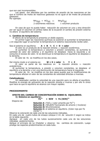 47
que son casi incompresibles.
Los gases son alterados por los cambios de presión de las reacciones en las
que el número de moles de reactivos gaseosos no es igual al de moles de productos
gaseosos:
Por ejemplo:
NH3(g) + HCl(g)  NH4Cl(g)
2 volúmenes reactivos 1 volumen producto
En caso de que no pueda haber reducción de volumen en una u otra dirección
por ser igual el volumen en ambos lados de la ecuación el cambio de presión externa
no altera el equilibrio del sistema.
C. Cambios de temperatura:
El efecto de la temperatura presenta un doble aspecto.
En primer lugar las reacciones químicas se aceleran al aumentar la temperatura
y en segundo lugar al aumentar la temperatura el sistema reaccionante recibe calor.
Sea el sistema en equilibrio: A + B  C + D + calor
El calor es un producto de la reacción directa  reacción exotérmica.
Al aumentar la temperatura a volumen y presión constantes, se aumenta la
cantidad de calor del sistema y el equilibrio se desplaza hacia la izquierda y se
consume el exceso de calor. Si se disminuye la temperatura el equilibrio se desplaza a
la derecha.
El valor de Kc se modifica en los dos casos.
Del mismo modo si el sistema es: W + X + calor  Y + Z
El calor es parte de los reactivos en la reacción directa  reacción
endotérmica.
Al aumentar la temperatura, a presión y volumen constantes, se desplaza el
equilibrio a la derecha y con una disminución de temperatura hacia la izquierda.
El valor de Kc se modifica en los dos casos puesto que la modificaciones de
temperatura afectan el valor de las constantes de velocidad directas e inversas.
Catalizadores:
Un catalizador cambia la velocidad de una reacción pero no afecta el equilibrio.
Modifica la energía de activación de la reacción directa e inversa y por ello lo único
que hace es que el equilibrio se alcance con mayor rapidez.
PROCEDIMIENTO
EFECTO DEL CAMBIO DE CONCENTRACIÓN SOBRE EL EQUILIBRIO.
I) Sistema en equilibrio:
Fe3+
+ SCN-
 Fe (SCN)2+
Dispone de:
Solución A : FeCl3 ( color amarillo por Fe3+
)
Solución B : NH4SCN Tiocinanato de amonio ( Incolora)
Solución D: NH4Cl(incolora)
Solución C: el sistema en equilibrio. (Color rojo por Fe
(SCN)2+
)
Observe la coloración de cada una de las soluciones indicadas.
En cada uno de cuatro tubos de ensayo coloque 2 ml. de solución C según se indica
en la tabla siguiente.
Agregue en cada uno de los tubos sucesivamente cada una de las soluciones
indicadas posteriormente.
Aplique el principio de Le Chatelier y observe los cambios de coloración. Luego
prediga las especies predominantes en cada tubo.
 