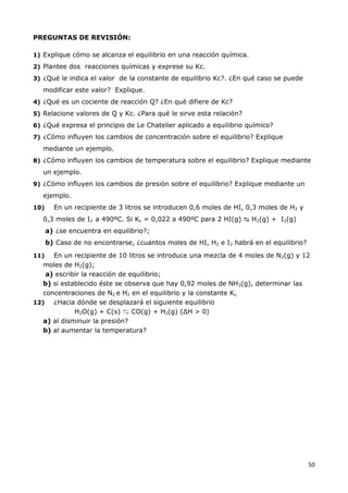 50
PREGUNTAS DE REVISIÓN:
1) Explique cómo se alcanza el equilibrio en una reacción química.
2) Plantee dos reacciones químicas y exprese su Kc.
3) ¿Qué le indica el valor de la constante de equilibrio Kc?. ¿En qué caso se puede
modificar este valor? Explique.
4) ¿Qué es un cociente de reacción Q? ¿En qué difiere de Kc?
5) Relacione valores de Q y Kc. ¿Para qué le sirve esta relación?
6) ¿Qué expresa el principio de Le Chatelier aplicado a equilibrio químico?
7) ¿Cómo influyen los cambios de concentración sobre el equilibrio? Explique
mediante un ejemplo.
8) ¿Cómo influyen los cambios de temperatura sobre el equilibrio? Explique mediante
un ejemplo.
9) ¿Cómo influyen los cambios de presión sobre el equilibrio? Explique mediante un
ejemplo.
10) En un recipiente de 3 litros se introducen 0,6 moles de HI, 0,3 moles de H2 y
0,3 moles de I2 a 490ºC. Si Kc = 0,022 a 490ºC para 2 HI(g) ↹ H2(g) + I2(g)
a) ¿se encuentra en equilibrio?;
b) Caso de no encontrarse, ¿cuantos moles de HI, H2 e I2 habrá en el equilibrio?
11) En un recipiente de 10 litros se introduce una mezcla de 4 moles de N2(g) y 12
moles de H2(g);
a) escribir la reacción de equilibrio;
b) si establecido éste se observa que hay 0,92 moles de NH3(g), determinar las
concentraciones de N2 e H2 en el equilibrio y la constante Kc.
12) ¿Hacia dónde se desplazará el siguiente equilibrio
H2O(g) + C(s) ↹ CO(g) + H2(g) (∆H > 0)
a) al disminuir la presión?
b) al aumentar la temperatura?
 