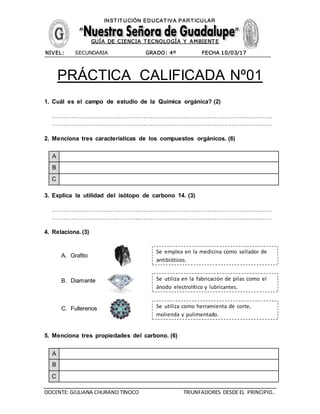 DOCENTE: GIULIANA CHURANO TINOCO TRIUNFADORES DESDE EL PRINCIPIO..
INST IT UCIÓN EDUCAT IVA PART ICULAR
GUÍA DE CIENCIA T ECNOLOGÍA Y AMBIENT E
NIVEL: SECUNDARIA GRADO: 4º FECHA 10/03/17
PRÁCTICA CALIFICADA Nº01
1. Cuál es el campo de estudio de la Química orgánica? (2)
……………………………………………………………………………………………………
……………………………………………………………………………………………………
2. Menciona tres características de los compuestos orgánicos. (6)
A
B
C
3. Explica la utilidad del isótopo de carbono 14. (3)
……………………………………………………………………………………………………
……………………………………………………………………………………………………
4. Relaciona. (3)
A. Grafito
B. Diamante
C. Fullerenos
5. Menciona tres propiedades del carbono. (6)
A
B
C
Se emplea en la medicina como sellador de
antibióticos.
Se utiliza en la fabricación de pilas como el
ánodo electrolítico y lubricantes.
Se utiliza como herramienta de corte,
molienda y pulimentado.
 