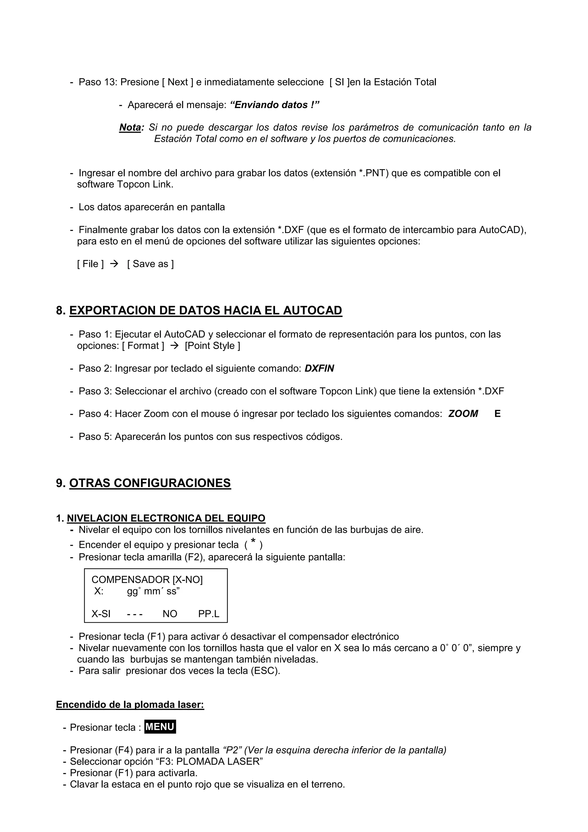 - Paso 13: Presione [ Next ] e inmediatamente seleccione [ SI ]en la Estación Total 
- Aparecerá el mensaje: “Enviando datos !” 
Nota: Si no puede descargar los datos revise los parámetros de comunicación tanto en la Estación Total como en el software y los puertos de comunicaciones. 
- Ingresar el nombre del archivo para grabar los datos (extensión *.PNT) que es compatible con el software Topcon Link. 
- Los datos aparecerán en pantalla 
- Finalmente grabar los datos con la extensión *.DXF (que es el formato de intercambio para AutoCAD), para esto en el menú de opciones del software utilizar las siguientes opciones: 
[ File ]  [ Save as ] 
8. EXPORTACION DE DATOS HACIA EL AUTOCAD 
- Paso 1: Ejecutar el AutoCAD y seleccionar el formato de representación para los puntos, con las opciones: [ Format ]  [Point Style ] 
- Paso 2: Ingresar por teclado el siguiente comando: DXFIN 
- Paso 3: Seleccionar el archivo (creado con el software Topcon Link) que tiene la extensión *.DXF 
- Paso 4: Hacer Zoom con el mouse ó ingresar por teclado los siguientes comandos: ZOOM E 
- Paso 5: Aparecerán los puntos con sus respectivos códigos. 
9. OTRAS CONFIGURACIONES 
1. NIVELACION ELECTRONICA DEL EQUIPO 
- Nivelar el equipo con los tornillos nivelantes en función de las burbujas de aire. 
- Encender el equipo y presionar tecla ( * ) 
- Presionar tecla amarilla (F2), aparecerá la siguiente pantalla: 
COMPENSADOR [X-NO] 
X: gg˚ mm´ ss” 
X-SI - - - NO PP.L 
- Presionar tecla (F1) para activar ó desactivar el compensador electrónico 
- Nivelar nuevamente con los tornillos hasta que el valor en X sea lo más cercano a 0˚ 0´ 0”, siempre y cuando las burbujas se mantengan también niveladas. 
- Para salir presionar dos veces la tecla (ESC). 
Encendido de la plomada laser: 
- Presionar tecla : 
- Presionar (F4) para ir a la pantalla “P2” (Ver la esquina derecha inferior de la pantalla) 
- Seleccionar opción “F3: PLOMADA LASER” 
- Presionar (F1) para activarla. 
- Clavar la estaca en el punto rojo que se visualiza en el terreno. 
MENU  