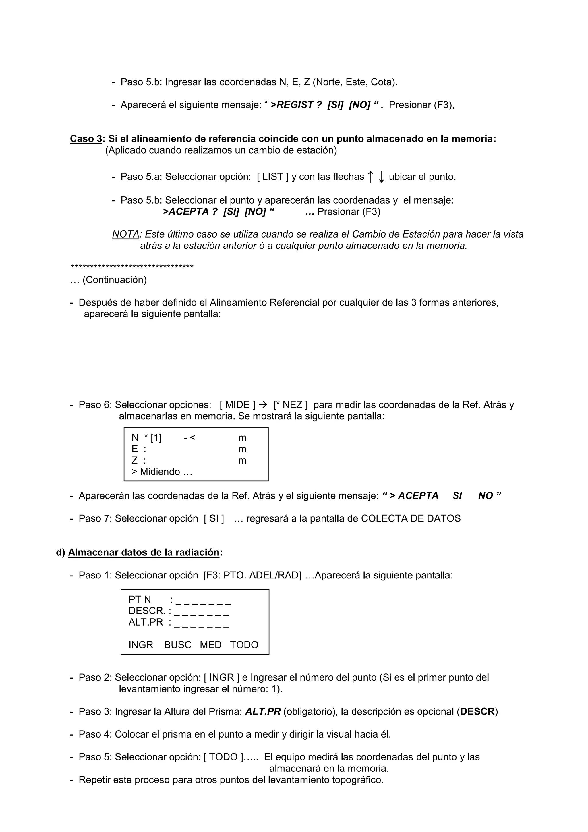 - Paso 5.b: Ingresar las coordenadas N, E, Z (Norte, Este, Cota). 
- Aparecerá el siguiente mensaje: “ >REGIST ? [SI] [NO] “ . Presionar (F3), 
Caso 3: Si el alineamiento de referencia coincide con un punto almacenado en la memoria: 
(Aplicado cuando realizamos un cambio de estación) 
- Paso 5.a: Seleccionar opción: [ LIST ] y con las flechas ↑ ↓ ubicar el punto. 
- Paso 5.b: Seleccionar el punto y aparecerán las coordenadas y el mensaje: 
>ACEPTA ? [SI] [NO] “ … Presionar (F3) 
NOTA: Este último caso se utiliza cuando se realiza el Cambio de Estación para hacer la vista atrás a la estación anterior ó a cualquier punto almacenado en la memoria. 
******************************** 
… (Continuación) 
- Después de haber definido el Alineamiento Referencial por cualquier de las 3 formas anteriores, aparecerá la siguiente pantalla: 
- Paso 6: Seleccionar opciones: [ MIDE ]  [* NEZ ] para medir las coordenadas de la Ref. Atrás y almacenarlas en memoria. Se mostrará la siguiente pantalla: 
- Aparecerán las coordenadas de la Ref. Atrás y el siguiente mensaje: “ > ACEPTA SI NO ” 
- Paso 7: Seleccionar opción [ SI ] … regresará a la pantalla de COLECTA DE DATOS 
d) Almacenar datos de la radiación: 
- Paso 1: Seleccionar opción [F3: PTO. ADEL/RAD] …Aparecerá la siguiente pantalla: 
- Paso 2: Seleccionar opción: [ INGR ] e Ingresar el número del punto (Si es el primer punto del levantamiento ingresar el número: 1). 
- Paso 3: Ingresar la Altura del Prisma: ALT.PR (obligatorio), la descripción es opcional (DESCR) 
- Paso 4: Colocar el prisma en el punto a medir y dirigir la visual hacia él. 
- Paso 5: Seleccionar opción: [ TODO ]….. El equipo medirá las coordenadas del punto y las 
almacenará en la memoria. 
- Repetir este proceso para otros puntos del levantamiento topográfico. 
PT N : _ _ _ _ _ _ _ 
DESCR. : _ _ _ _ _ _ _ 
ALT.PR : _ _ _ _ _ _ _ 
INGR BUSC MED TODO 
N * [1] - < m 
E : m 
Z : m 
> Midiendo …  