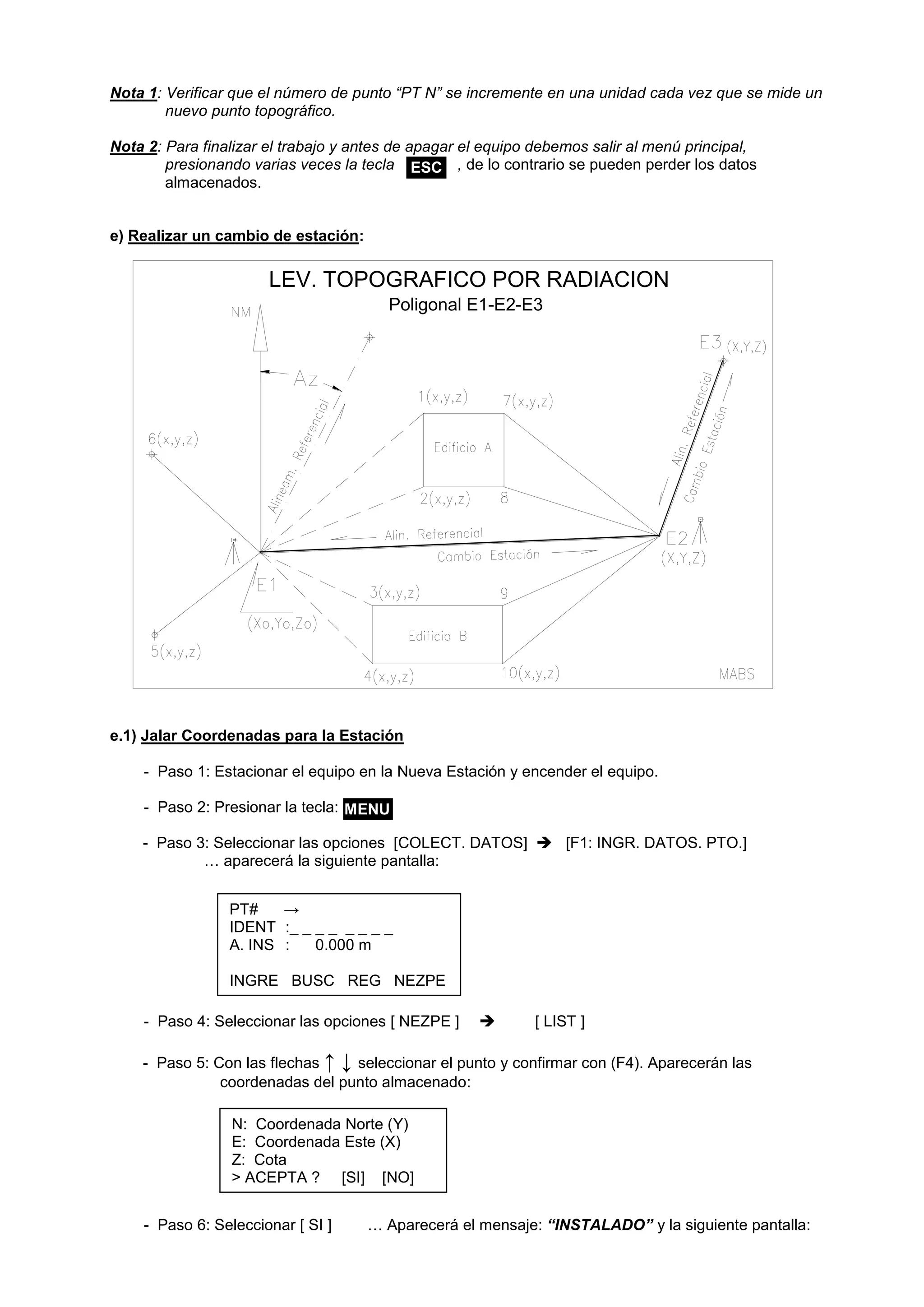 LEV. TOPOGRAFICO POR RADIACION 
Poligonal E1-E2-E3 
Nota 1: Verificar que el número de punto “PT N” se incremente en una unidad cada vez que se mide un 
nuevo punto topográfico. 
Nota 2: Para finalizar el trabajo y antes de apagar el equipo debemos salir al menú principal, 
presionando varias veces la tecla , de lo contrario se pueden perder los datos 
almacenados. 
e) Realizar un cambio de estación: 
e.1) Jalar Coordenadas para la Estación 
- Paso 1: Estacionar el equipo en la Nueva Estación y encender el equipo. 
- Paso 2: Presionar la tecla: 
- Paso 3: Seleccionar las opciones [COLECT. DATOS]  [F1: INGR. DATOS. PTO.] 
… aparecerá la siguiente pantalla: 
- Paso 4: Seleccionar las opciones [ NEZPE ]  [ LIST ] 
- Paso 5: Con las flechas ↑ ↓ seleccionar el punto y confirmar con (F4). Aparecerán las 
coordenadas del punto almacenado: 
- Paso 6: Seleccionar [ SI ] … Aparecerá el mensaje: “INSTALADO” y la siguiente pantalla: 
ESC 
N: Coordenada Norte (Y) 
E: Coordenada Este (X) 
Z: Cota 
> ACEPTA ? [SI] [NO] 
PT# → 
IDENT :_ _ _ _ _ _ _ _ 
A. INS : 0.000 m 
INGRE BUSC REG NEZPE 
MENU 
 