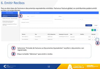 12
6. Emitir Recibos
Para os dois tipos de Facturas e documentos equivalentes emitidos: Factura e Factura global, os contribuintes podem emitir
recibos correspondentes.
1
2
2
Seleccione “Emissão de Facturas ou Documentos Equivalentes” escolher o documento a ser
regularizado.
1
Clique no botão "Adicionar" para emitir o recibo.
 