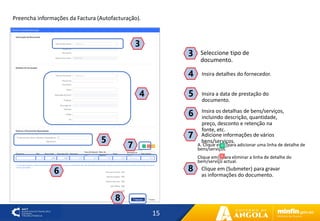 15
7
4
3
Insira detalhes do fornecedor.
4
Seleccione tipo de
documento.
3
Insira a data de prestação do
documento.
5
Insira os detalhas de bens/serviços,
incluindo descrição, quantidade,
preço, desconto e retenção na
fonte, etc.
6
5
6
A. Clique em〖〗para adicionar uma linha de detalhe de
bens/serviços.
Clique em〖〗para eliminar a linha de detalhe do
bem/serviço actual.
7 Adicione informações de vários
bens/serviços.
8
Clique em (Submeter) para gravar
as informações do documento.
8
Preencha informações da Factura (Autofacturação).
 