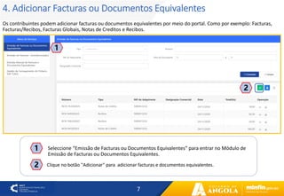 7
4. Adicionar Facturas ou Documentos Equivalentes
Os contribuintes podem adicionar facturas ou documentos equivalentes por meio do portal. Como por exemplo: Facturas,
Facturas/Recibos, Facturas Globais, Notas de Creditos e Recibos.
1
2
2
Seleccione “Emissão de Facturas ou Documentos Equivalentes” para entrar no Módulo de
Emissão de Facturas ou Documentos Equivalentes.
1
Clique no botão "Adicionar" para adicionar facturas e documentos equivalentes.
 