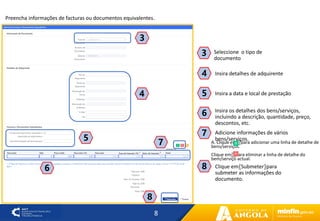 8
7
4
3
Insira detalhes de adquirente
4
Seleccione o tipo de
documento
3
Insira a data e local de prestação
5
Insira os detalhes dos bens/serviços,
incluindo a descrição, quantidade, preço,
descontos, etc.
6
5
6
A. Clique em〖〗para adicionar uma linha de detalhe de
bens/serviços.
Clique em〖〗para eliminar a linha de detalhe do
bem/serviço actual.
7 Adicione informações de vários
bens/serviços.
8
Clique em〖Submeter〗para
submeter as informações do
documento.
8
Preencha informações de facturas ou documentos equivalentes.
 