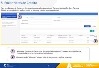 9
5. Emitir Notas de Crédito
Para os três tipos de facturas e documentos equivalentes emitidos: Factura, Factura/Recibo e Factura
Global, os contribuintes podem emitir as notas de crédito correspondentes.
1
2
2
Seleccione “Emissão de Facturas ou Documentos Equivalentes” para entrar no Módulo de
Emissão de Facturas ou Documentos Equivalentes.
1
Clique no botão “Adicionar” sobre a linha do documento a retificar ou anular.
 
