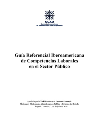 Guía Referencial Iberoamericana
de Competencias Laborales
en el Sector Público
Aprobada por la XVII Conferencia Iberoamericana de
Ministras y Ministros de Administración Pública y Reforma del Estado
Bogotá, Colombia, 7 y 8 de julio de 2016
 