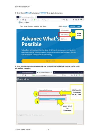 IESTP “RAMON COPAJA”
Lic. Noé ARPASI JIMENEZ 2
4. En el Menú SING UP Seleccionar STUDENT de la siguiente manera:
5. En la ventana que muestra se debe ingresar el CODIGO DE ACCESO del curso, el cual se envió
por teléfono a ustedes.
CLICK
AQUÍ
AQUÍ escribir
el CODIGO
DE ACCESO1
2
CLICK AQUÍ
en
CONTINUE
 