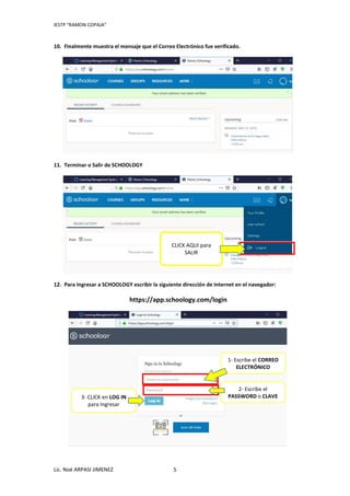 IESTP “RAMON COPAJA”
Lic. Noé ARPASI JIMENEZ 5
10. Finalmente muestra el mensaje que el Correo Electrónico fue verificado.
11. Terminar o Salir de SCHOOLOGY
12. Para Ingresar a SCHOOLOGY escribir la siguiente dirección de Internet en el navegador:
https://app.schoology.com/login
CLICK AQUI para
SALIR
1- Escribe el CORREO
ELECTRÓNICO
2- Escribe el
PASSWORD o CLAVE3- CLICK en LOG IN
para Ingresar
 