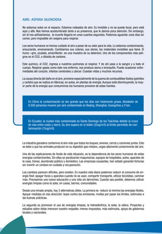 AIRE: ASFIXIA SILENCIOSA
No estamos solos en el espacio. Estamos rodeados de aire. Es invisible y no se puede tocar, pero está
aquí y allá. Nos hemos acostumbrado tanto a su presencia, que le damos poca atención. Sin embargo,
sin él nos asfixiaríamos, la muerte llegaría en unos cuantos segundos. Podemos aguantar unos días sin
comer, pero imposible sin oxígeno para respirar.
Los seres humanos no hemos cuidado el aire a pesar de su valor para la vida. Lo estamos contaminando,
ensuciando, envenenando. Cambiamos sus colores, sus olores, los materiales invisibles que tiene. El
humo –gris, azulado, amarrillento- es una muestra de su deterioro. Uno de los componentes más peli-
gros es el CO2, o dióxido de carbono.
Este químico, el CO2, ingresa a nuestros pulmones al respirar. Y de ahí pasa a la sangre y a todo el
cuerpo. Respirar gases como éste nos enferma, nos produce asma o bronquitis. Puede ocasionar enfer-
medades del corazón, infartos cerebrales y cáncer. Cuestan vidas y muchos recursos.
La causa directa del daño en el aire,proviene especialmente de la quema de combustibles fósiles (petróleo
y carbón) que se realiza en fábricas, en autos, en plantas de energía.Aunque está disminuyendo, la may-
or parte de la energía que consumimos los humanos proviene de estas fuentes.
En China la contaminación es tan grande que los días son totalmente grises. Alrededor de
8.500 personas mueren por aire contaminado en Beijing, Shanghai, Guangzhou y X’ian.
En Ecuador, la ciudad más contaminada es Santo Domingo de los Tsáchilas debido al cruce
de vías entre costa y sierra. Su aire supera en el doble (33ug/m3) al límite permitido de con-
taminación (15ug/m3)
La industria ganadera contamina el aire más que todos los buques, aviones, carros y camiones juntos. Esto
se debe a que los animales producen en su digestión gas metano, ungas altamente contaminente del aire.
Una de las explicaciones de fondo de esta situación, es la dependencia de los seres humanos de estas
energías contaminantes. Sin ellas se paralizarían maquinarias, equipos de hospitales, autos, aparatos de
la casa, trenes, alumbrado público y doméstico. Las empresas causantes, han estado ganando fortunas
sin invertir un centavo en cuidado y recuperación.
Los cambios parecen difíciles, pero existen. En nuestra vida diaria podemos reducir el consumo de en-
ergía fósil: apagar focos y aparatos cuando no se usan, compartir transporte, utilizar bicicletas, caminar
más. Precisamos una nueva educación y una vida sin derroches. Cuando sea posible, debemos utilizar
energías limpias como la solar, en casas, barrios, comunidades.
Desde una mirada amplia, hay 3 alternativas útiles. La primera es reducir al mínimo las energías fósiles.
Apoyar medidas en esa dirección: leyes contra las emisiones, multas por pasar los límites, estímulos a
las buenas prácticas.
La segunda es promover el uso de energías limpias, la hidroeléctrica, la solar, la eólica. Proyectos y
estudios sobre éstas merecen nuestro respaldo: menos impuestos, más estímulos, apoyo de gobiernos
locales y nacionales.
 