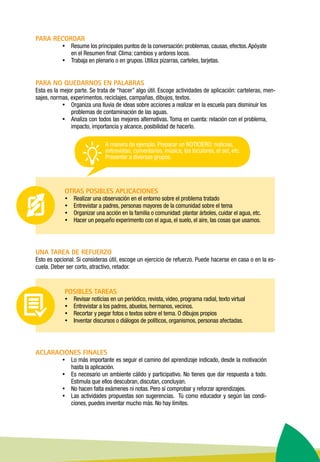 PARA RECORDAR
ŸŸ Resume los principales puntos de la conversación: problemas, causas, efectos.Apóyate
en el Resumen final: Clima: cambios y ardores locos.
ŸŸ Trabaja en plenario o en grupos. Utiliza pizarras, carteles, tarjetas.
PARA NO QUEDARNOS EN PALABRAS
Esta es la mejor parte. Se trata de “hacer” algo útil. Escoge actividades de aplicación: carteleras, men-
sajes, normas, experimentos, reciclajes, campañas, dibujos, textos.
ŸŸ Organiza una lluvia de ideas sobre acciones a realizar en la escuela para disminuir los
problemas de contaminación de las aguas.
ŸŸ Analiza con todos las mejores alternativas. Toma en cuenta: relación con el problema,
impacto, importancia y alcance, posibilidad de hacerlo.
OTRAS POSIBLES APLICACIONES
ŸŸ Realizar una observación en el entorno sobre el problema tratado
ŸŸ Entrevistar a padres, personas mayores de la comunidad sobre el tema
ŸŸ Organizar una acción en la familia o comunidad: plantar árboles, cuidar el agua, etc.
ŸŸ Hacer un pequeño experimento con el agua, el suelo, el aire, las cosas que usamos.
	
UNA TAREA DE REFUERZO
Esto es opcional. Si consideras útil, escoge un ejercicio de refuerzo. Puede hacerse en casa o en la es-
cuela. Deber ser corto, atractivo, retador.
POSIBLES TAREAS
ŸŸ Revisar noticias en un periódico, revista, video, programa radial, texto virtual
ŸŸ Entrevistar a los padres, abuelos, hermanos, vecinos.
ŸŸ Recortar y pegar fotos o textos sobre el tema. O dibujos propios
ŸŸ Inventar discursos o diálogos de políticos, organismos, personas afectadas.
ACLARACIONES FINALES
ŸŸ Lo más importante es seguir el camino del aprendizaje indicado, desde la motivación
hasta la aplicación.
ŸŸ Es necesario un ambiente cálido y participativo. No tienes que dar respuesta a todo.
Estimula que ellos descubran, discutan, concluyan.
ŸŸ No hacen falta exámenes ni notas. Pero sí comprobar y reforzar aprendizajes.
ŸŸ Las actividades propuestas son sugerencias. Tú como educador y según las condi-
ciones, puedes inventar mucho más. No hay límites.
A manera de ejemplo. Preparar un NOTICIERO: noticias,
entrevistas, comentarios, música, los locutores, el set, etc.
Presentar a diversos grupos.
 