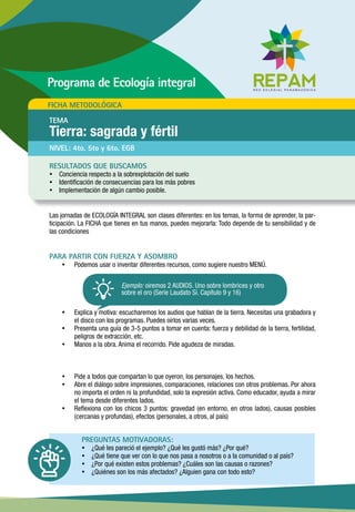 Las jornadas de ECOLOGÍA INTEGRAL son clases diferentes: en los temas, la forma de aprender, la par-
ticipación. La FICHA que tienes en tus manos, puedes mejorarla: Todo depende de tu sensibilidad y de
las condiciones
PARA PARTIR CON FUERZA Y ASOMBRO
ŸŸ Podemos usar o inventar diferentes recursos, como sugiere nuestro MENÚ.
ŸŸ Explica y motiva: escucharemos los audios que hablan de la tierra. Necesitas una grabadora y
el disco con los programas. Puedes oírlos varias veces.
ŸŸ Presenta una guía de 3-5 puntos a tomar en cuenta: fuerza y debilidad de la tierra, fertilidad,
peligros de extracción, etc.
ŸŸ Manos a la obra. Anima el recorrido. Pide agudeza de miradas.
ŸŸ Pide a todos que compartan lo que oyeron, los personajes, los hechos.
ŸŸ Abre el diálogo sobre impresiones, comparaciones, relaciones con otros problemas. Por ahora
no importa el orden ni la profundidad, solo la expresión activa. Como educador, ayuda a mirar
el tema desde diferentes lados.
ŸŸ Reflexiona con los chicos 3 puntos: gravedad (en entorno, en otros lados), causas posibles
(cercanas y profundas), efectos (personales, a otros, al país)
PREGUNTAS MOTIVADORAS:
ŸŸ ¿Qué les pareció el ejemplo? ¿Qué les gustó más? ¿Por qué?
ŸŸ ¿Qué tiene que ver con lo que nos pasa a nosotros o a la comunidad o al país?
ŸŸ ¿Por qué existen estos problemas? ¿Cuáles son las causas o razones?
ŸŸ ¿Quiénes son los más afectados? ¿Alguien gana con todo esto?
NIVEL: 4to. 5to y 6to. EGB
RESULTADOS QUE BUSCAMOS
ŸŸ Conciencia respecto a la sobrexplotación del suelo
ŸŸ Identificación de consecuencias para los más pobres
ŸŸ Implementación de algún cambio posible.
FICHA METODOLÓGICA
TEMA
Tierra: sagrada y fértil
Programa de Ecología integral
Ejemplo: oiremos 2 AUDIOS. Uno sobre lombrices y otro
sobre el oro (Serie Laudato Sí. Capítulo 9 y 16)
 