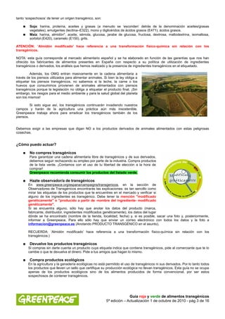 tanto ‘sospechosos’ de tener un origen transgénico, son:

    ●    Soja: harina, proteína, aceites y grasas (a menudo se ‘esconden’ detrás de la denominación aceites/grasas
         vegetales), emulgentes (lecitina–E322), mono y diglicéridos de ácidos grasos (E471), ácidos grasos.
    ●    Maíz: harina, almidón*, aceite, sémola, glucosa, jarabe de glucosa, fructosa, dextrosa, maltodextrina, isomaltosa,
         sorbitol (E420), caramelo (E150), grits.

ATENCIÓN: ‘Almidón modificado’ hace referencia a una transformación físico-química sin relación con los
transgénicos.

NOTA: esta guía corresponde al mercado alimentario español y se ha elaborado en función de las garantías que nos han
ofrecido los fabricantes de alimentos presentes en España con respecto a su política de utilización de ingredientes
transgénicos o derivados, los análisis que hemos realizado y la presencia de ingredientes transgénicos en el etiquetado.

         Además, los OMG entran masivamente en la cadena alimentaria a
través de los piensos utilizados para alimentar animales. Si bien la ley obliga a
etiquetar los piensos transgénicos, no sabemos si la leche, la carne o los
huevos que consumimos provienen de animales alimentados con piensos
transgénicos porque la legislación no obliga a etiquetar el producto final. ¡Sin
embargo, los riesgos para el medio ambiente y para la salud global del planeta
son los mismos!

         Si esto sigue así, los transgénicos continuarán invadiendo nuestros
campos y harán de la agricultura una práctica aún más insostenible.
Greenpeace trabaja ahora para erradicar los transgénicos también de los
piensos.


Debemos exigir a las empresas que digan NO a los productos derivados de animales alimentados con estas peligrosas
cosechas.


¿Cómo puedo actuar?

    ●    No compres transgénicos
        Para garantizar una cadena alimentaria libre de transgénicos y de sus derivados,
        debemos seguir rechazando su empleo por parte de la industria. Compra productos
        de la lista verde. ¡Contamos con el uso de tu libertad de elección a la hora de
        comprar!
        Greenpeace recomienda consumir los productos del listado verde.

    ●    Hazte observador/a de transgénicos
        En www.greenpeace.org/espana/campaigns/transgenicos, en la sección de
        Observadores de Transgénicos encontrarás las explicaciones: es tan sencillo como
        mirar las etiquetas de los productos que te encuentres en el mercado y verificar si
        alguno de los ingredientes es transgénico. Debe tener la mención "modificado
        genéticamente" o "producido a partir de -nombre del ingrediente- modificado
        genéticamente".
        Si se encuentra alguno, sólo hay que anotar los datos del producto (marca,
        fabricante, distribuidor, ingredientes modificados genéticamente), los datos del lugar
        dónde se ha encontrado (nombre de la tienda, localidad, fecha) y, si es posible, sacar una foto y, posteriormente,
        informar a Greenpeace. Para ello sólo hay que enviar un correo electrónico con todos los datos y la foto a
        informacion@greenpeace.es (Anotando PRODUCTO TRANSGÉNICO en el asunto).

        RECUERDA: ‘Almidón modificado’ hace referencia a una transformación físico-química sin relación con los
        transgénicos.)

    ●    Devuelve los productos transgénicos
        Si compras sin darte cuenta un producto cuya etiqueta indica que contiene transgénicos, pide al comerciante que te lo
        cambie o que te devuelva el dinero. Pide a tus amigos que hagan lo mismo.

    ●    Compra productos ecológicos
        En la agricultura y la ganadería ecológicas no está permitido el uso de transgénicos ni sus derivados. Por lo tanto todos
        los productos que lleven un sello que certifique su producción ecológica no llevan transgénicos. Esta guía no se ocupa
        apenas de los productos ecológicos sino de los alimentos producidos de forma convencional, por ser estos
        sospechosos de contener transgénicos.




                                                                          Guía roja y verde de alimentos transgénicos
                                                            5ª edición – Actualización 1 de octubre de 2010 - pág 3 de 16
 