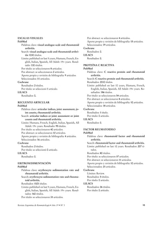 ESCALAS VISUALES 
PubMed 
Palabras clave: visual analogue scale and rheumatoid 
arthritis. 
Search: visual analogue scale and rheumatoid arthri-tis: 
1030 títulos. 
Limits: published on last 5 years, Humans, French, En-glish, 
Italian, Spanish, All Adult: 19+ years. Resul-tado: 
130 títulos. 
Por título: se seleccionaron 8 artículos. 
Por abstract: se seleccionaron 2 artículos. 
Aporte propio y revisión de bibliografía: 9 artículos. 
Seleccionados: 11 artículos. 
Cochrane 
Resultados: 2 títulos. 
Por título: se seleccionó 1 artículo. 
LILACS 
Resultados: 0. 
RECUENTO ARTICULAR 
PubMed 
Palabras clave: articular indices, joint assessment, jo-int 
counts, rheumatoid arthritis. 
Search: articular indices or joint assessment or joint 
counts and rheumatoid arthritis. 
Limits: Humans, French, English, Italian, Spanish, All 
Adult: 19+ years. Resultado: 95 títulos. 
Por título: se seleccionaron 40 artículos. 
Por abstract: se seleccionaron 12 artículos. 
Aporte propio y revisión de bibliografía: 4 artículos. 
Seleccionados: 16 artículos. 
Cochrane 
Resultados: 2 títulos. 
Por título: se seleccionó 0 artículo. 
LILACS 
Resultados: 0. 
ERITROSEDIMENTACIÓN 
PubMed 
Palabras clave: erythrocyte sedimentation rate and 
rheumatoid arthritis. 
Search: erythrocyte sedimentation rate and rheuma-toid 
arthritis. 
Resultados: 1521 títulos. 
Limits: published on last 5 years, Humans, French, En-glish, 
Italian, Spanish, All Adult: 19+ years. Resul-tados: 
160 títulos. 
Por título: se seleccionaron 33 artículos. 
Por abstract: se seleccionaron 4 artículos. 
Aporte propio y revisión de bibliografía: 15 artículos. 
Seleccionados: 19 artículos. 
Cochrane 
Resultados: 0. 
LILACS 
Resultados: 0. 
PROTEÍNA C REACTIVA 
PubMed 
Palabras clave: C reactive protein and rheumatoid 
arthritis. 
Search: C reactive protein and rheumatoid arthritis. 
Resultados: 2010 títulos. 
Limits: published on last 10 years, Humans, French, 
English, Italian, Spanish, All Adult: 19+ years. Re-sultados: 
186 títulos. 
Por título: se seleccionaron 54 artículos. 
Por abstract: se seleccionaron 8 artículos. 
Aporte propio y revisión de bibliografía: 10 artículos. 
Seleccionados: 18 artículos. 
Cochrane 
Resultados: 1 título. 
Por título: 0 artículo. 
LILACS 
Resultados: 0. 
FACTOR REUMATOIDEO 
PubMed 
Palabras clave: rheumatoid factor and rheumatoid 
arthritis. 
Search: rheumatoid factor and rheumatoid arthritis. 
Limits: published on last 10 years. Resultados: 207 tí-tulos. 
Resultados: 80 títulos. 
Por título: se seleccionaron 37 artículos. 
Por abstract: se seleccionaron 11 artículos. 
Aporte propio y revisión de bibliografía: 10 artículos. 
Seleccionados: 21 artículos. 
Cochrane 
Límites: Review. 
Resultados: 5 títulos. 
Por título: 0 artículo. 
LILACS 
Resultados: 26 títulos. 
Por título: 0 artículo. 
3FWJTUBSHFOUJOBEF3FVNBUPMPHÎBrÒPr/ 13 
 