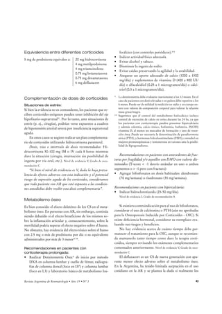 Corticoides 
Resumen 
t -PTDPSUJDPJEFT	$4
TPOVUJMJ[BEPTFOCBKBTEPTJT	õNH 
prednisona o equivalente) en aproximadamente el 80% de 
MPTQBDJFOUFTDPO3 
t Además de su gran poder antiinflamatorio, existen eviden-cias 
de que los CS pueden alterar el curso de la enfermedad 
ZSFEVDJSFMOÞNFSPEFFSPTJPOFTØTFBT 
t Se recomienda una dosis única diaria a primera hora de la 
mañana respetando el ritmo circadiano, aunque algunos pa- 
DJFOUFTQVFEFOSFRVFSJSVOBEPTJTQPSMBUBSEF 
t La dosis de corticoide debe ser la mínima posible y dado que 
existen drogas específicas para el tratamiento de la AR, se 
recomienda intentar reducir la dosis hasta suprimirlos una 
WF[RVFTFDPOTJHVFNFKPSBSMBBDUJWJEBEDMÓOJDBEFMB3 
t La administración intraarticular de CS es una práctica útil y 
ampliamente difundida, para utilizar en un número limitado 
de articulaciones, ayudando a controlar completamente la 
BDUJWJEBEEFMBFOGFSNFEBE 
t El CS más recomendado para uso intraarticular es la hexa- 
DFUPOJEBEFUSJBNDJOPMPOB 
Introducción 
Los corticoides (CS) son utilizados en bajas dosis en casi el 
80% de las series de pacientes publicadas con AR. Además 
de su gran poder antiinflamatorio, en la actualidad existen 
evidencias de que los CS pueden alterar el curso de la en-fermedad, 
reduciendo el número de erosiones óseas. Ciertas 
modalidades terapéuticas utilizan CS en altas dosis al inicio 
del tratamiento para suprimir la inflamación y de esta mane-ra 
aprovechar la “ventana de oportunidad” cuando aún no 
existe daño estructural1,2. El objetivo de este grupo temático 
fue establecer el lugar de los esteroides tanto en bajas dosis 
como en dosis mayores en el tratamiento de la AR, su uso 
crónico, su forma de descenso y/o mantenimiento. 
t Los pacientes en tratamiento crónico con CS deben recibir 
suplementación de CS endovenosos o intramusculares ante 
TJUVBDJPOFTEFFTUSÏT	QFK
DJSVHÓB
 
t Los pacientes que reciban CS por más de 3 meses deben 
realizar densitometría ósea, laboratorio con metabolismo 
fosfocálcico y deben recibir indicaciones para prevenir la 
QÏSEJEBBDFMFSBEBEFNBTBØTFBBTBCFSSFBMJ[BSBDUJWJEBE 
física, evitar el alcohol y el tabaco, disminuir la ingesta de 
TPEJP
BTFHVSBSVOBEFDVBEPBQPSUFEFDBMDJP	B 
NHEÓB
 Z WJUBNJOB % 	 B  6*EÓB

 BHSFHBS CJGPTGP- 
natos en dosis habituales cuando la densidad mineral ósea 
FTUÏEJTNJOVJEB	5TDPSFFOBMHÞOTFHNFOUP
PJOEF- 
pendiente del T-score si hay antecedentes de fracturas por 
GSBHJMJEBEØTFB 
t Los CS no afectan la fertilidad y pueden ser usados en mu- 
KFSFTFNCBSB[BEBTPEVSBOUFMBMBDUBODJB-BQSFEOJTPOBZ 
meprednisona no atraviesan la membrana placentaria, por 
MPDVBMQVFEFOTFSVUJMJ[BEBTTJOSJFTHPTPCSFFMGFUP 
Estrategias de búsqueda 
Esta revisión se llevó a cabo mediante una actualización 
de la realizada en oportunidad de las Primeras Guías Ar-gentinas 
de Práctica Clínica en el tratamiento de la Artritis 
Reumatoidea, para la cual se había efectuado una búsqueda 
en tres bases de datos. 
MEDLINE 
Palabras clave: Search steroids or glucocorticoids or 
cortisone or prednisone or prednisolone or cor-ticosteroid 
or corticosteroids and rheumatoid ar-thritis 
or osteoporosis. 
Límites: publicación 01/01/2003-18/9/2007. Humanos, 
3FWJTUBSHFOUJOBEF3FVNBUPMPHÎBrÒPr/ 41 
 